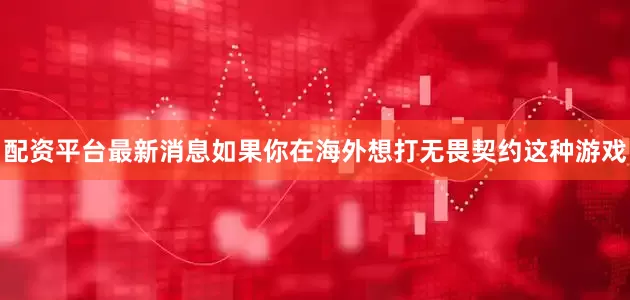 配资平台最新消息如果你在海外想打无畏契约这种游戏