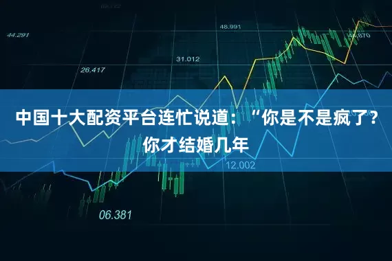 中国十大配资平台连忙说道：“你是不是疯了？你才结婚几年