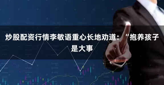 炒股配资行情李敏语重心长地劝道：“抱养孩子是大事