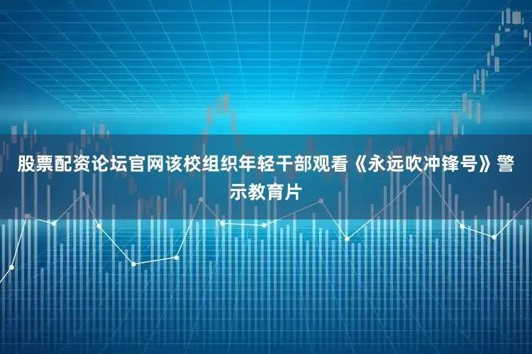股票配资论坛官网该校组织年轻干部观看《永远吹冲锋号》警示教育片