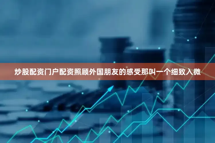 炒股配资门户配资照顾外国朋友的感受那叫一个细致入微
