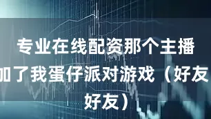 专业在线配资那个主播加了我蛋仔派对游戏（好友）
