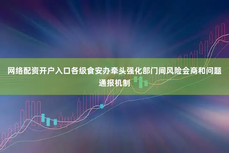 网络配资开户入口各级食安办牵头强化部门间风险会商和问题通报机制