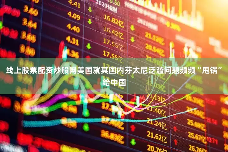 线上股票配资炒股网美国就其国内芬太尼泛滥问题频频“甩锅”给中国