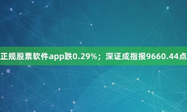 正规股票软件app跌0.29%；深证成指报9660.44点