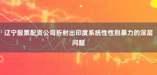 辽宁股票配资公司折射出印度系统性性别暴力的深层问题