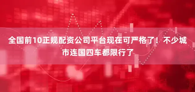 全国前10正规配资公司平台现在可严格了！不少城市连国四车都限行了
