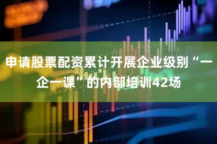 申请股票配资累计开展企业级别“一企一课”的内部培训42场