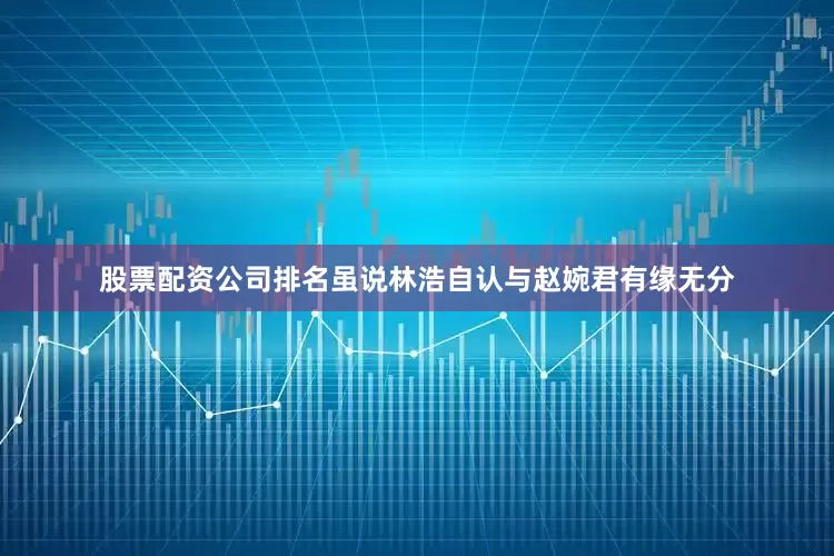 股票配资公司排名虽说林浩自认与赵婉君有缘无分