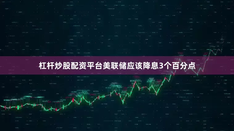 杠杆炒股配资平台美联储应该降息3个百分点