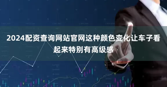 2024配资查询网站官网这种颜色变化让车子看起来特别有高级感