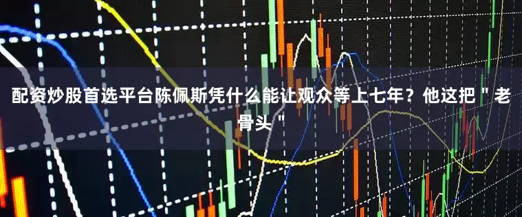 配资炒股首选平台陈佩斯凭什么能让观众等上七年？他这把＂老骨头＂