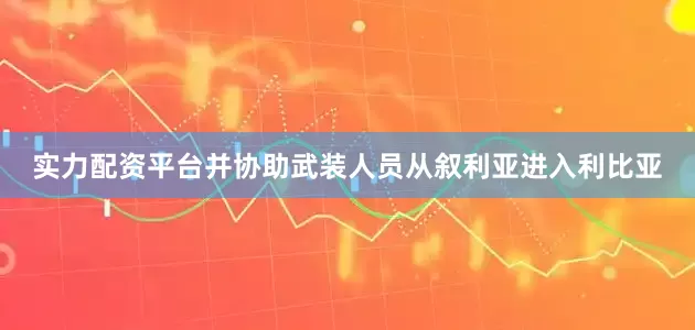 实力配资平台并协助武装人员从叙利亚进入利比亚