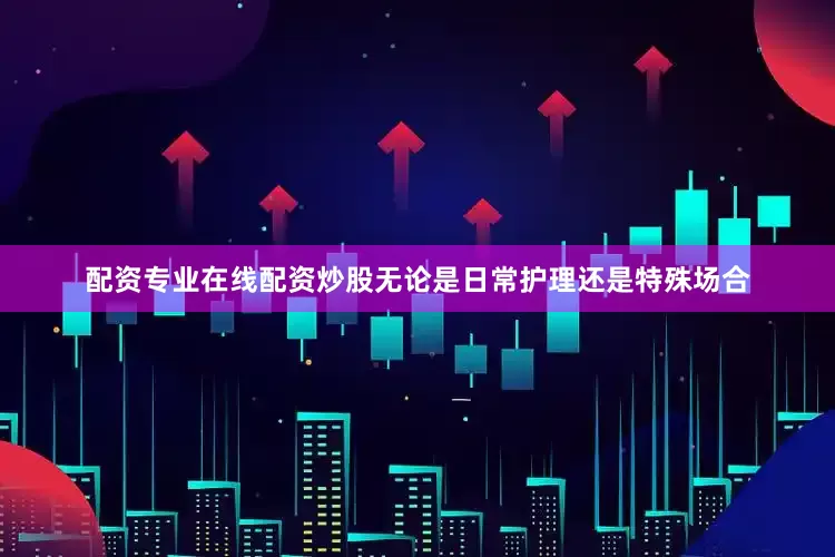 配资专业在线配资炒股无论是日常护理还是特殊场合