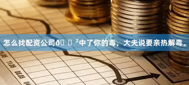 怎么找配资公司📲中了你的毒，大夫说要亲热解毒。