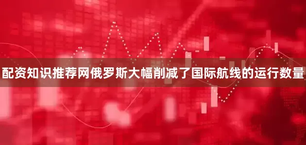 配资知识推荐网俄罗斯大幅削减了国际航线的运行数量