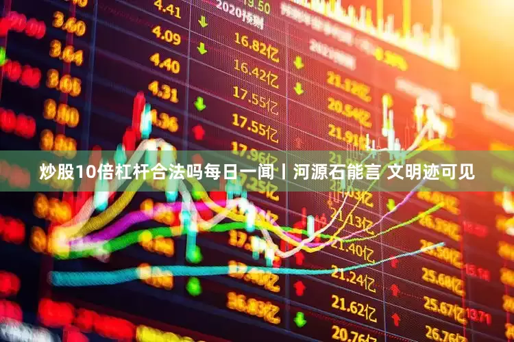 炒股10倍杠杆合法吗每日一闻丨河源石能言 文明迹可见